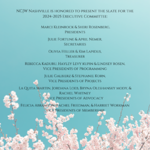 NCJW Nashville is honored to present the slate for the 2024-2025 Executive Committee:

Marci Kleinrock & Sheri Rosenberg, Presidents
Julie Fortune & April Nemer, Secretaries
Olivia Heller & Kim Lapidus, Treasurer
Rebecca Kaduru, Hayley Levy Kupin & Lindsey Rosen,
Vice Presidents of Programming
Julie Galbierz & Stephanie Korn, 
Vice Presidents of Projects
La Quita Martin, Jordana Loeb, 
Bryna Oleshansky Mody, & Rachel Whitney
Vice Presidents of Advocacy
Felicia Abramson, Rachel Friedman, 
& Harriet Workman
Vice Presidents of Membership
