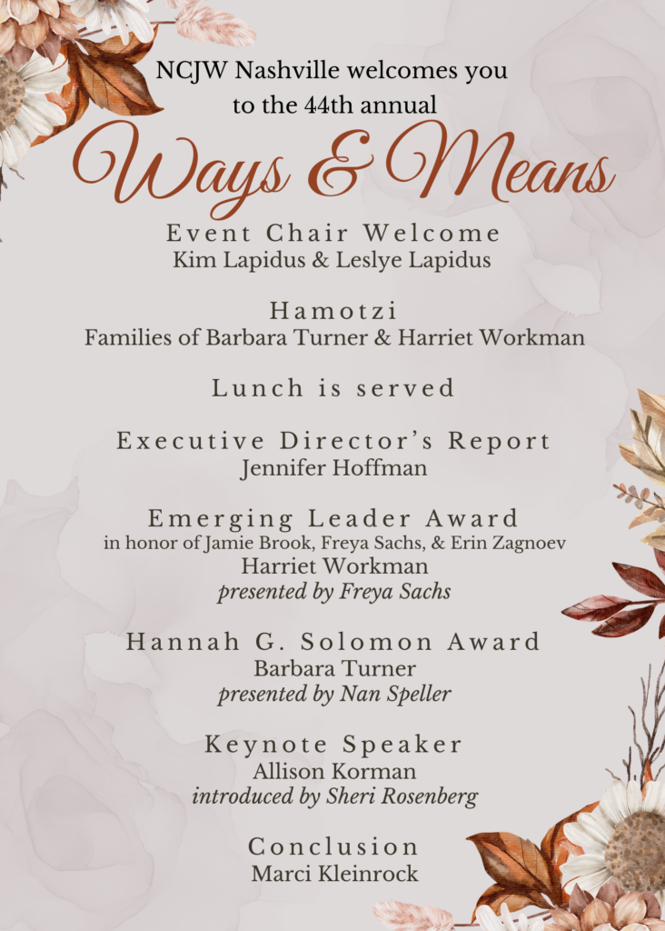 NCJW Nashville Invites you to the 44th Annual Ways & Means Agenda: Event Chair Welcome Kim Lapidus & Leslye Lapidus Hamotzi Families of Barbara Turner & Harriet Workman Lunch is served Executive Director’s Report Jennifer Hoffman Emerging Leader Award in honor of Jamie Brook, Freya Sachs, & Erin Zagnoev Harriet Workman presented by Freya Sachs Hannah G. Solomon Award Barbara Turner presented by Nan Speller Keynote Speaker Allison Korman introduced by Sheri Rosenberg Conclusion Marci Kleinrock